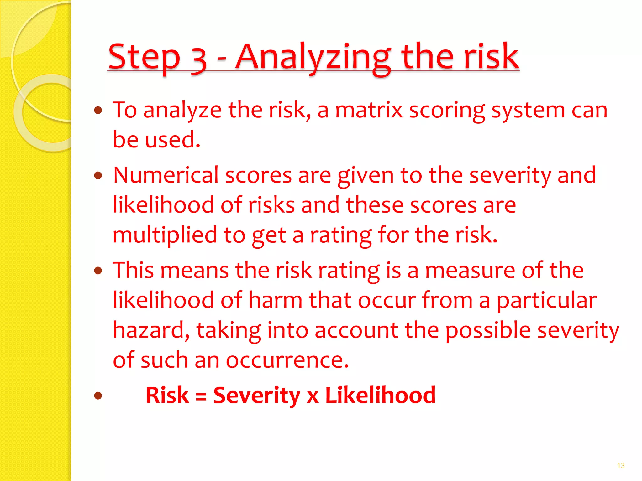 Step 3 - Analyzing the risk
 To analyze the risk, a matrix scoring system can
be used.
 Numerical scores are given to the severity and
likelihood of risks and these scores are
multiplied to get a rating for the risk.
 This means the risk rating is a measure of the
likelihood of harm that occur from a particular
hazard, taking into account the possible severity
of such an occurrence.
 Risk = Severity x Likelihood
13
 