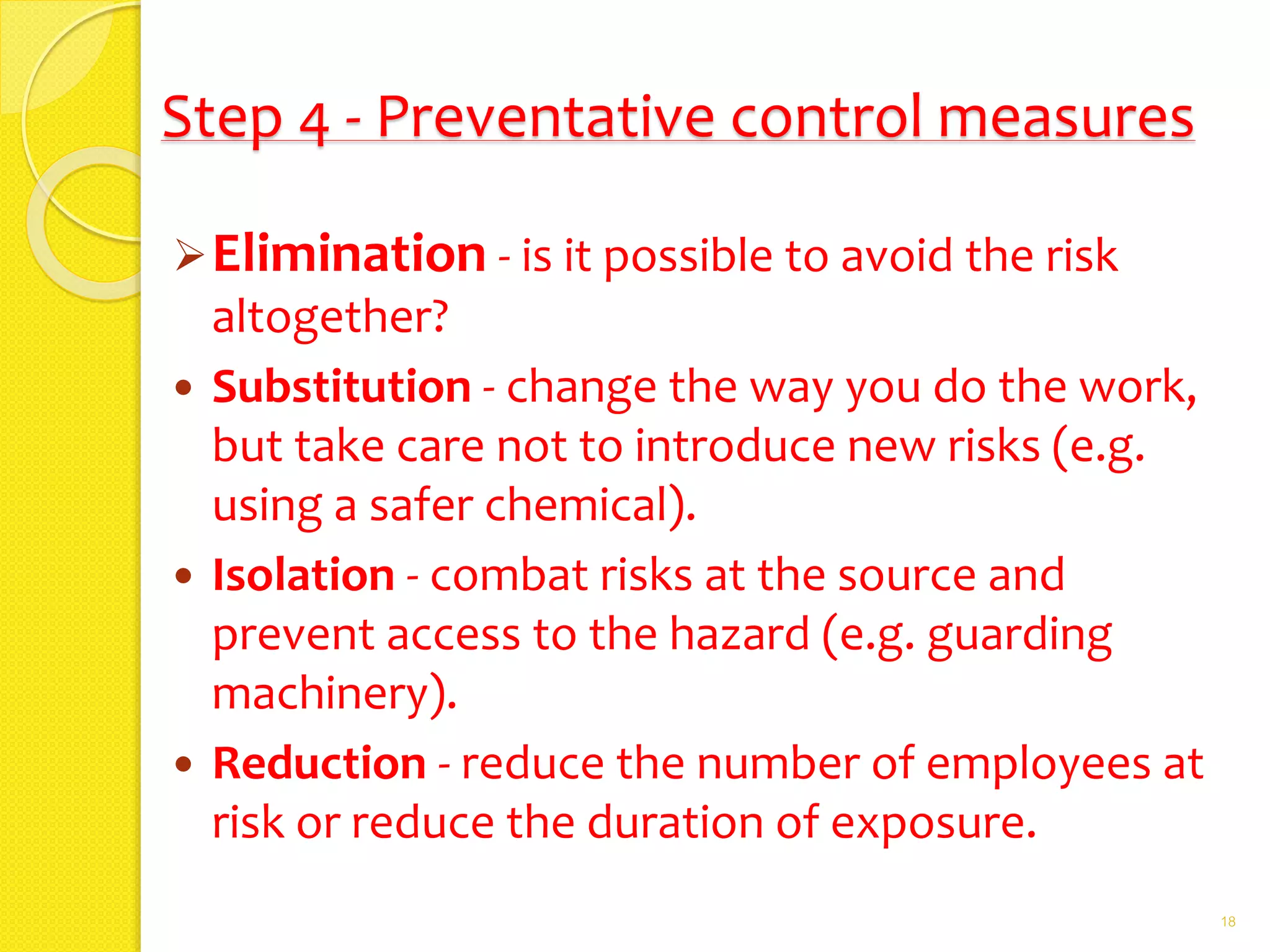 Step 4 - Preventative control measures
Elimination - is it possible to avoid the risk
altogether?
 Substitution - change the way you do the work,
but take care not to introduce new risks (e.g.
using a safer chemical).
 Isolation - combat risks at the source and
prevent access to the hazard (e.g. guarding
machinery).
 Reduction - reduce the number of employees at
risk or reduce the duration of exposure.
18
 