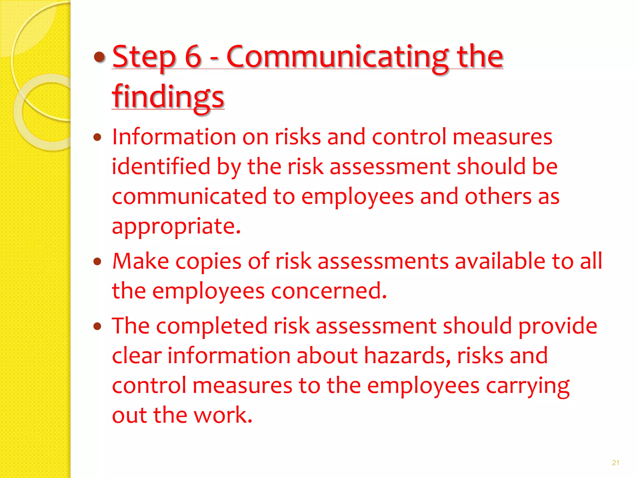  Step 6 - Communicating the
findings
 Information on risks and control measures
identified by the risk assessment should be
communicated to employees and others as
appropriate.
 Make copies of risk assessments available to all
the employees concerned.
 The completed risk assessment should provide
clear information about hazards, risks and
control measures to the employees carrying
out the work.
21
 