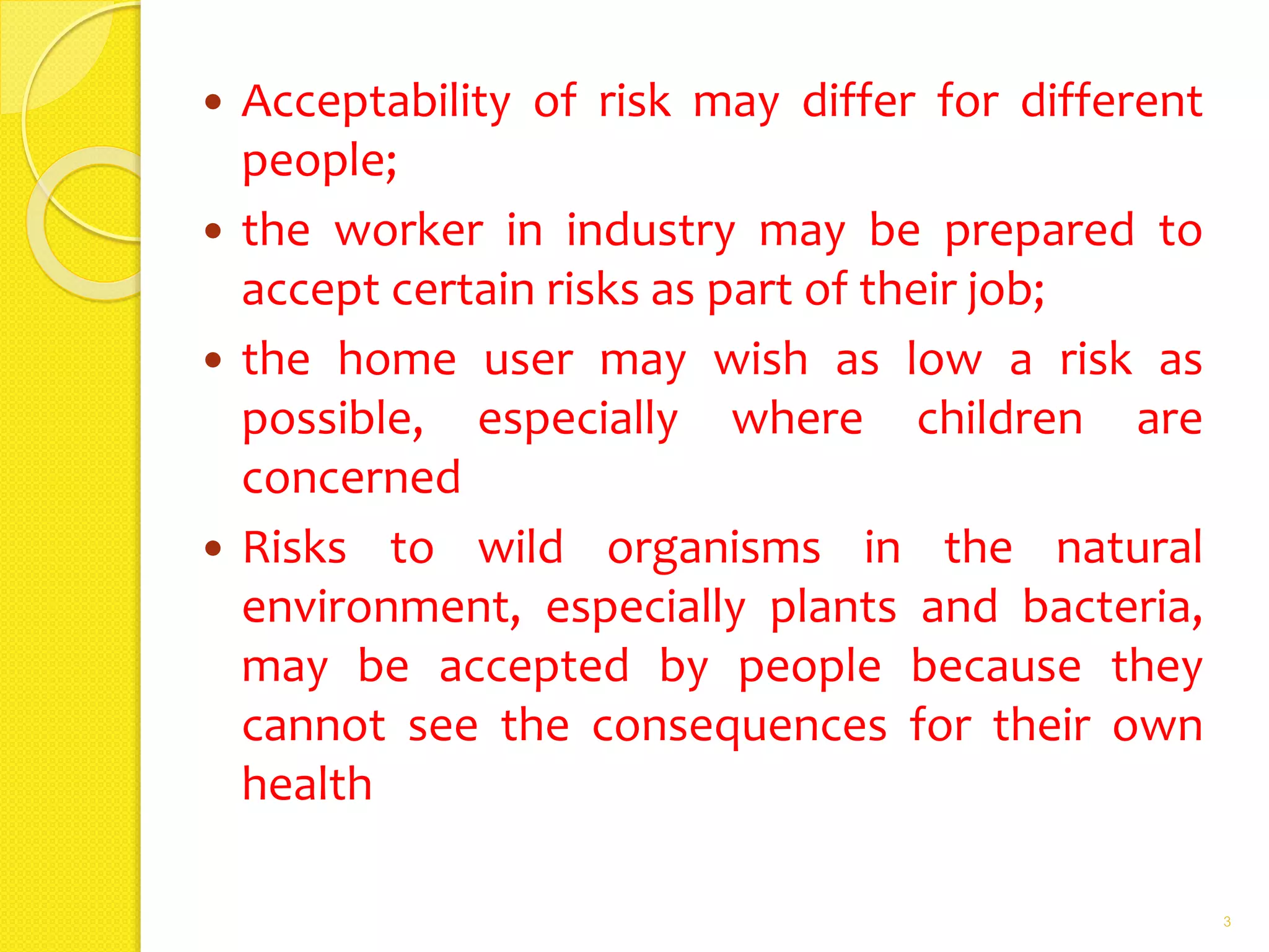 Acceptability of risk may differ for different
people;
 the worker in industry may be prepared to
accept certain risks as part of their job;
 the home user may wish as low a risk as
possible, especially where children are
concerned
 Risks to wild organisms in the natural
environment, especially plants and bacteria,
may be accepted by people because they
cannot see the consequences for their own
health
3
 
