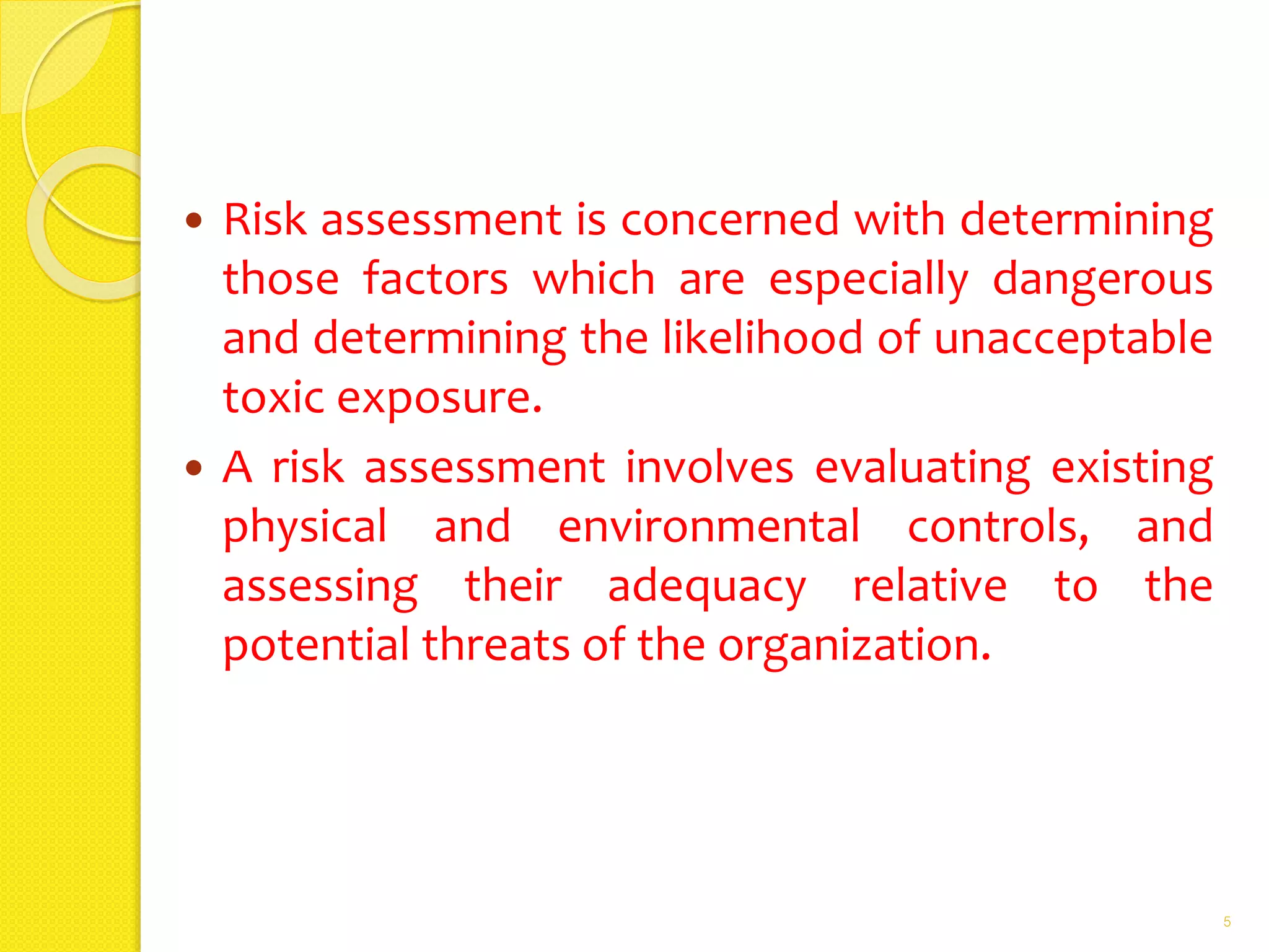  Risk assessment is concerned with determining
those factors which are especially dangerous
and determining the likelihood of unacceptable
toxic exposure.
 A risk assessment involves evaluating existing
physical and environmental controls, and
assessing their adequacy relative to the
potential threats of the organization.
5
 