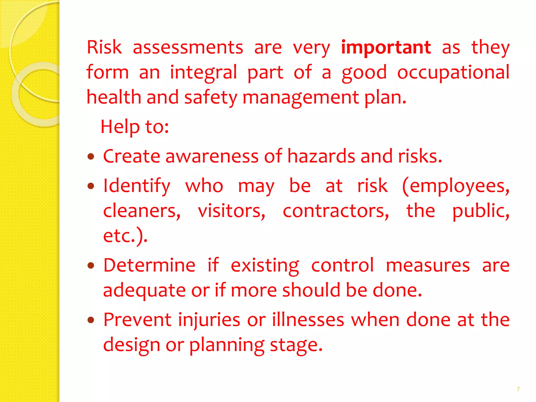 Risk assessments are very important as they
form an integral part of a good occupational
health and safety management plan.
Help to:
 Create awareness of hazards and risks.
 Identify who may be at risk (employees,
cleaners, visitors, contractors, the public,
etc.).
 Determine if existing control measures are
adequate or if more should be done.
 Prevent injuries or illnesses when done at the
design or planning stage.
7
 