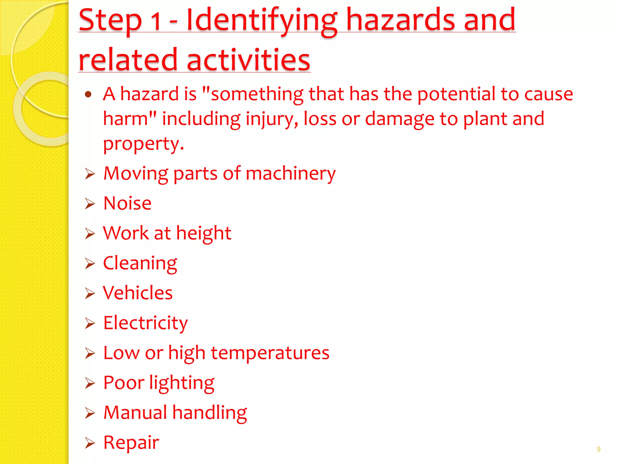 Step 1 - Identifying hazards and
related activities
 A hazard is "something that has the potential to cause
harm" including injury, loss or damage to plant and
property.
 Moving parts of machinery
 Noise
 Work at height
 Cleaning
 Vehicles
 Electricity
 Low or high temperatures
 Poor lighting
 Manual handling
 Repair 9
 