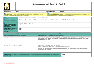 Risk Assessment Form 1– Part B

Reference:

6

1b1

Sign-off status

ACTIVITIES:
What are you doing, where, for how long and who will be
involved? Complete the fields in the form below).

Planning

HAZARDS & CONTROLS:
How could someone become hurt or made ill and
how are you going to prevent this from happening?

Activity Title:*

Cast and crew moving around the city centre of Cambridge.

Activity Description:

The cast will be walking and dancing in the centre of Cambridge. The crew will be filming the cast.

List those managing
this Activity and their
competence:

Angharad Wilkins – Medium

Who & how many are
at risk from this
Activity?

Crew
Cast

Hazards
How could someone become hurt or made ill

Control measures
How are you going to prevent this from happening?

Stepping off the pavement into the road

Ensure that all cast are not near the edge of the road and if they are ensure one member of the crew is
there to stop them walking into the road. The same will be with the crew to ensure they don’t walk
backwards into the road.

Bumping into a member of the public

Ensure there is plenty of space for the cast.
Film at a time of day when there is less members of the public.
The crew will be reminded to make sure they are aware of the public around them before moving
equipment or the camera.

Risk Level*: After your controls have been applied what is your assessment of the risk level of
this activity?

[* mandatory fields]

Low

 
