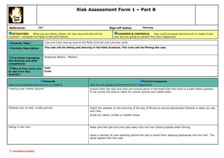 Risk Assessment Form 1 – Part B

Reference:

6

Sign-off status

1b2

ACTIVITIES:
What are you doing, where, for how long and who will be
involved? Complete the fields in the form below).

Planning

HAZARDS & CONTROLS:
How could someone become hurt or made ill and
how are you going to prevent this from happening?

Activity Title:*

Cast and Crew moving around the fields (Coe fen and Lammas Land)

Activity Description:

The cast will be sitting and dancing in the field locations. The crew will be filming the cast.

List those managing
this Activity and their
competence:

Angharad Wilkins - Medium

Who & how many are
at risk from this
Activity?

Cast
Crew

Hazards
How could someone become hurt or made ill

Control measures
How are you going to prevent this from happening?

Tripping over uneven ground

Ensure when the cast and crew are moving about in the fields that they stick to a path where possible.
If not survey the area to check for uneven ground and rabbit holes.

Slipping over on wet, muddy ground

Check the weather on the morning of the day of filming to ensure appropriate footwear is taken by cast
and crew.
Avoid any damp, muddy or sodden areas.

Falling in the river

Make sure the cast and crew stay away from the river where possible when filming.
Have a member of crew standing behind the cast to avoid them stepping backwards into the river. The
same applies with the crew.

[* mandatory fields]

 