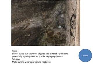 Risks
Risk of injury due to pieces of glass and other sharp objects
potentially injuring crew and/or damaging equipment.            Home
Solution
Make sure to wear appropriate footwear.
 