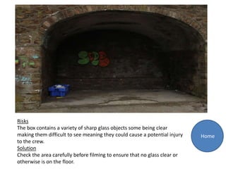 Risks
The box contains a variety of sharp glass objects some being clear
making them difficult to see meaning they could cause a potential injury   Home
to the crew.
Solution
Check the area carefully before filming to ensure that no glass clear or
otherwise is on the floor.
 