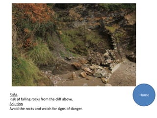 Risks                                            Home
Risk of falling rocks from the cliff above.
Solution
Avoid the rocks and watch for signs of danger.
 