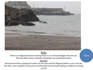 Risks
       There is no lifeguard present meaning there is an increased danger from the sea.             Home
              The tide often comes in quickly making the sea a potential hazard.
                                           Solution
 We have found the coastguard number for the area and the lifeguard station is very close by.
The tide is not a problem as the access to the beach is at the back making it unlikely we can get
                                             cut off.
 