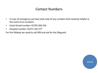 Contact Numbers

•   In case of emergency we have took note of any numbers that could be helpful in
    the event of an accident.
• Coast Guard number: 01792 366 534
• Hospital number: 01271 322 577
For the lifeboat we need to call 999 and ask for the lifeguard.




                                                                               Home
 