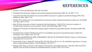 REFERENCES
• Carranza. Clinical periodontology 10th and 13th edition
• Periodontal risk assessment, diagnosis and treatment planning Periodontology 2000, Vol. 25, 2001, 37–58
• Lang NP, Tonetti MS. Periodontal risk assessment (PRA) for patients in supportive periodontal therapy (SPT). Oral
Health Prev Dent. 2003;1:7-16
• Chandra RV. Evaluation of a novel periodontal risk assessment model in patients presenting for dental care. Oral Health
Prev Dent. 2007;5: 39-48
• Beck JD. Risk assessment revisited. Community Dent Oral Epidemiol. 1998;26:220–5 American Academy of
Periodontology statement on risk assessment. Journal of Periodontology 2008; 79: 202.
• Haffajee AD, Socransky SS: Microbial etiological agents of destructive periodontal diseases. Periodontol 2000 1994;
5:78-111.
• Elizabeth Koshi, S. Rajesh, Philip Koshi,and P. R. ArunimaRisk assessment for periodontal disease J Indian Soc
Periodontol. 2012 JulSep; 16(3): 324–328
• Aous Dannan PERIODONTAL RISK ASSESSMENT; ARE WE ON THE RIGHT TRACK? Archives of Oral Sciences
& Research 2011;1(3):162-167
• Kornman KS, Crane A, Wang HY, Newman MG, Pirk FW, Wilson TG, Jr, et al. The interleukin I genotype as a severity
factor in adult periodontal disease. J Clin Periodontol. 1997;24:72–7
• Papapanou PN: Risk assessments in the diagnosis and treatment of periodontal diseases. J Den Edu 1998; 62:822-839
Page RC, Beck JD: Risk assessment for periodontal diseases. Int Den J 1997; 47:61-87 68.
 
