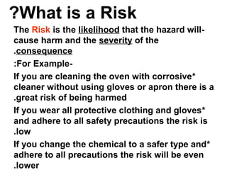 What is a Risk?
-The Risk is the likelihood that the hazard will
cause harm and the severity of the
consequence.
-For Example:
*If you are cleaning the oven with corrosive
cleaner without using gloves or apron there is a
great risk of being harmed.
*If you wear all protective clothing and gloves
and adhere to all safety precautions the risk is
low.
*If you change the chemical to a safer type and
adhere to all precautions the risk will be even
lower.
 