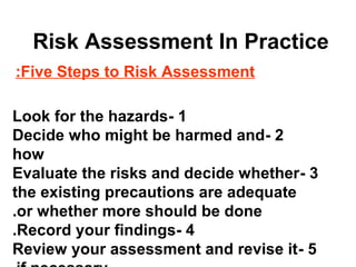Risk Assessment In Practice
Five Steps to Risk Assessment:
1-Look for the hazards
2-Decide who might be harmed and
how
3-Evaluate the risks and decide whether
the existing precautions are adequate
or whether more should be done.
4-Record your findings.
5-Review your assessment and revise it
 