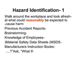 1-Hazard Identification
-Walk around the workplace and look afresh
at what could reasonably be expected to
cause harm.
-Previous Accident Reports
-Brainstorming
-Knowledge of Employees
-Material Safety Data Sheets (MSDS(
-Manufacturers Instruction Books
-Ask, “What If….?”
 