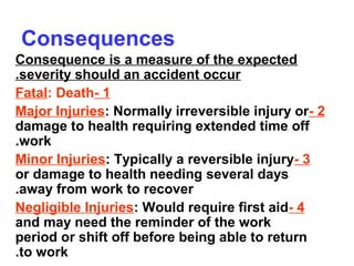 Consequences
Consequence is a measure of the expected
severity should an accident occur.
1-Fatal: Death
2-Major Injuries: Normally irreversible injury or
damage to health requiring extended time off
work.
3-Minor Injuries: Typically a reversible injury
or damage to health needing several days
away from work to recover.
4-Negligible Injuries: Would require first aid
and may need the reminder of the work
period or shift off before being able to return
to work.
 