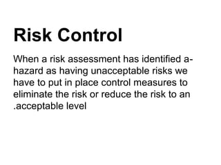 Risk Control
-When a risk assessment has identified a
hazard as having unacceptable risks we
have to put in place control measures to
eliminate the risk or reduce the risk to an
acceptable level.
 