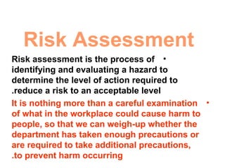 Risk Assessment
•Risk assessment is the process of
identifying and evaluating a hazard to
determine the level of action required to
reduce a risk to an acceptable level.
•It is nothing more than a careful examination
of what in the workplace could cause harm to
people, so that we can weigh-up whether the
department has taken enough precautions or
are required to take additional precautions,
to prevent harm occurring.
 