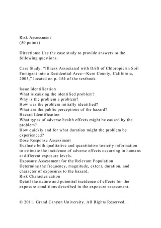 Risk Assessment
(50 points)
Directions: Use the case study to provide answers to the
following questions.
Case Study: “Illness Associated with Drift of Chloropicrin Soil
Fumigant into a Residential Area—Kern County, California,
2003,” located on p. 154 of the textbook
Issue Identification
What is causing the identified problem?
Why is the problem a problem?
How was the problem initially identified?
What are the public perceptions of the hazard?
Hazard Identification
What types of adverse health effects might be caused by the
problem?
How quickly and for what duration might the problem be
experienced?
Dose Response Assessment
Evaluate both qualitative and quantitative toxicity information
to estimate the incidence of adverse effects occurring in humans
at different exposure levels.
Exposure Assessment for the Relevant Population
Determine the frequency, magnitude, extent, duration, and
character of exposures to the hazard.
Risk Characterization
Detail the nature and potential incidence of effects for the
exposure conditions described in the exposure assessment.
© 2011. Grand Canyon University. All Rights Reserved.
 