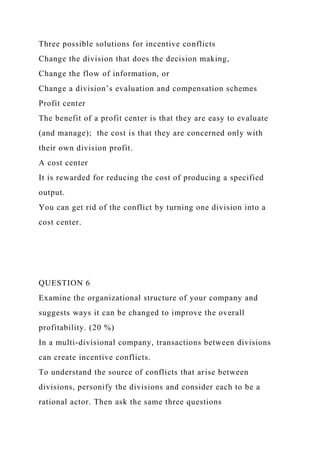 Three possible solutions for incentive conflicts
Change the division that does the decision making,
Change the flow of information, or
Change a division’s evaluation and compensation schemes
Profit center
The benefit of a profit center is that they are easy to evaluate
(and manage); the cost is that they are concerned only with
their own division profit.
A cost center
It is rewarded for reducing the cost of producing a specified
output.
You can get rid of the conflict by turning one division into a
cost center.
QUESTION 6
Examine the organizational structure of your company and
suggests ways it can be changed to improve the overall
profitability. (20 %)
In a multi-divisional company, transactions between divisions
can create incentive conflicts.
To understand the source of conflicts that arise between
divisions, personify the divisions and consider each to be a
rational actor. Then ask the same three questions
 