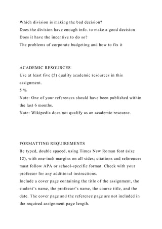 Which division is making the bad decision?
Does the division have enough info. to make a good decision
Does it have the incentive to do so?
The problems of corporate budgeting and how to fix it
ACADEMIC RESOURCES
Use at least five (5) quality academic resources in this
assignment.
5 %
Note: One of your references should have been published within
the last 6 months.
Note: Wikipedia does not qualify as an academic resource.
FORMATTING REQUIREMENTS
Be typed, double spaced, using Times New Roman font (size
12), with one-inch margins on all sides; citations and references
must follow APA or school-specific format. Check with your
professor for any additional instructions.
Include a cover page containing the title of the assignment, the
student’s name, the professor’s name, the course title, and the
date. The cover page and the reference page are not included in
the required assignment page length.
 