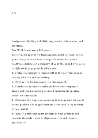 5 %
Assignment: Dealing with Risk, Asymmetric Information, and
Incentives
Due Week 9 and worth 310 points
Earlier in the quarter we discussed Southwest Airlines’ use of
game theory to create new strategy. Continue to research
Southwest Airlines or a company of your choice and write a six
to eight (6-8) page paper in which you:
1. Evaluate a company’s recent (with in the last year) actions
dealing with risk and uncertainty.
2. Offer advice for improving risk management.
3. Examine an adverse selection problem your company is
facing and recommend how it should minimize its negative
impact on transactions.
4. Determine the ways your company is dealing with the moral
hazard problem and suggest best practices used in the industry
to deal with it.
5. Identify a principal-agent problem in your company and
evaluate the tools it uses to align incentives and improve
profitability.
 