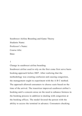 Southwest Airline Boarding and Game Theory
Students Name:
Professor’s Name:
Course title:
Date:
1
Change in southwest airline boarding
Southwest airline used to rely on the first come first serve basis
booking approach before 2007. After realizing that the
methodology was creating confusion and causing congestion,
the management ought to experiment with the A B C method.
The approach allowed consumers to choose seats based on the
time of the arrival. The transition improved southwest airline’s
booking until a concern arose on the need to enhance fairness in
the booking process in addition to dealing with congestion at
the booking offices. The model favored the person with the
ability to access the terminal in advance. Consumers checking
 