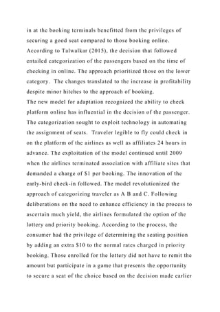 in at the booking terminals benefitted from the privileges of
securing a good seat compared to those booking online.
According to Talwalkar (2015), the decision that followed
entailed categorization of the passengers based on the time of
checking in online. The approach prioritized those on the lower
category. The changes translated to the increase in profitability
despite minor hitches to the approach of booking.
The new model for adaptation recognized the ability to check
platform online has influential in the decision of the passenger.
The categorization sought to exploit technology in automating
the assignment of seats. Traveler legible to fly could check in
on the platform of the airlines as well as affiliates 24 hours in
advance. The exploitation of the model continued until 2009
when the airlines terminated association with affiliate sites that
demanded a charge of $1 per booking. The innovation of the
early-bird check-in followed. The model revolutionized the
approach of categorizing traveler as A B and C. Following
deliberations on the need to enhance efficiency in the process to
ascertain much yield, the airlines formulated the option of the
lottery and priority booking. According to the process, the
consumer had the privilege of determining the seating position
by adding an extra $10 to the normal rates charged in priority
booking. Those enrolled for the lottery did not have to remit the
amount but participate in a game that presents the opportunity
to secure a seat of the choice based on the decision made earlier
 