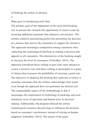 of booking the airline in advance.
2
Main goal in introducing early bird
The primary goal of the adaptation of the early-bird booking
was to present the clientele the opportunity to reserve seats by
incurring additional payments that enhances convenience. The
airlines aimed at maximizing profits but presenting the decision
in a manner that entices the consumers to support the initiative.
The approach encourages competition among consumers then
exploiting the technological platform in making a decision that
appeals to all consumers. The alternatives in the booking sought
to increase the level of consumers (Talwalkar, 2015). The
approach considered those willing to part with some amount to
secure a lucrative seat and those willing to participate in a game
of chance that increases the probability of securing a good seat.
The objective in adopting the booking that replicates a lottery is
ensuring consumers that the airlines acknowledge their needs
even though the approach does not guarantee the desired seat.
The commendable aspect of the methodology is that it
encourages the exploitation of technology in bookings and such
minimizes costs of operation and human error in decision-
making. Additionally, the program allowed the airline
technological resources the privilege to influence the decision
based on consumer’s preferences instead of relying on human
judgment (Talwalkar, 2015). The nature of the game
 