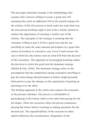 The passenger dominant strategy is the methodology that
assumes that a person willing to secure a good seat will
automatically remit an additional $10 to the normal charges for
the airlines. If the first person to book seeks the early-bird seat,
the next person booking ought to part with a similar amount to
explore the opportunity of securing a similar seat of the
airlines. The end game of the strategy is ensuring that the
consumer willing to pay $ 10 for a good seat and the one
unwilling to remit the same amounts participates in a game that
entices investment in a lucrative seat. Even if each secures the
seat or both fail, the airlines earn an extra $10 from the decision
of the consumers. The approach of encouraging bookings makes
the decision to solicit the good seat the dominant strategy
(Mellat & Fini, 2010). The dominant strategy relies on the
presumption that the competition among consumers unwilling to
pay the extra charge and participate in lottery might persuade
both parties to pay the charges on the expectation of gaining an
advantage over the other.
The booking approach at the airline also exposes the consumer
to the prisoner dilemma. The process is attributable to
participating in the lottery while at the same time paying for the
privileges. There are occasions where the person commences
playing the lottery before resorting to making payments for the
desired seat. The unpredictability of the outcome in either
option influences the circumstances. Regardless of the
 
