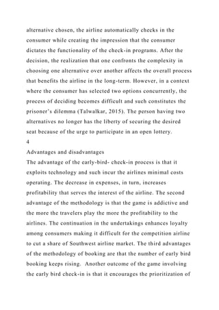 alternative chosen, the airline automatically checks in the
consumer while creating the impression that the consumer
dictates the functionality of the check-in programs. After the
decision, the realization that one confronts the complexity in
choosing one alternative over another affects the overall process
that benefits the airline in the long-term. However, in a context
where the consumer has selected two options concurrently, the
process of deciding becomes difficult and such constitutes the
prisoner’s dilemma (Talwalkar, 2015). The person having two
alternatives no longer has the liberty of securing the desired
seat because of the urge to participate in an open lottery.
4
Advantages and disadvantages
The advantage of the early-bird- check-in process is that it
exploits technology and such incur the airlines minimal costs
operating. The decrease in expenses, in turn, increases
profitability that serves the interest of the airline. The second
advantage of the methodology is that the game is addictive and
the more the travelers play the more the profitability to the
airlines. The continuation in the undertakings enhances loyalty
among consumers making it difficult for the competition airline
to cut a share of Southwest airline market. The third advantages
of the methodology of booking are that the number of early bird
booking keeps rising. Another outcome of the game involving
the early bird check-in is that it encourages the prioritization of
 