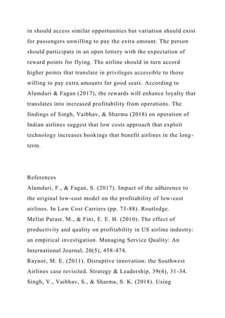 in should access similar opportunities but variation should exist
for passengers unwilling to pay the extra amount. The person
should participate in an open lottery with the expectation of
reward points for flying. The airline should in turn accord
higher points that translate in privileges accessible to those
willing to pay extra amounts for good seats. According to
Alamdari & Fagan (2017), the rewards will enhance loyalty that
translates into increased profitability from operations. The
findings of Singh, Vaibhav, & Sharma (2018) on operation of
Indian airlines suggest that low costs approach that exploit
technology increases bookings that benefit airlines in the long-
term.
References
Alamdari, F., & Fagan, S. (2017). Impact of the adherence to
the original low-cost model on the profitability of low-cost
airlines. In Low Cost Carriers (pp. 73-88). Routledge.
Mellat Parast, M., & Fini, E. E. H. (2010). The effect of
productivity and quality on profitability in US airline industry:
an empirical investigation. Managing Service Quality: An
International Journal, 20(5), 458-474.
Raynor, M. E. (2011). Disruptive innovation: the Southwest
Airlines case revisited. Strategy & Leadership, 39(4), 31-34.
Singh, V., Vaibhav, S., & Sharma, S. K. (2018). Using
 