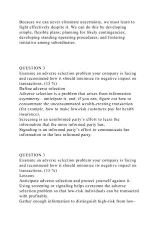 Because we can never eliminate uncertainty, we must learn to
fight effectively despite it. We can do this by developing
simple, flexible plans; planning for likely contingencies;
developing standing operating procedures; and fostering
initiative among subordinates.
QUESTION 3
Examine an adverse selection problem your company is facing
and recommend how it should minimize its negative impact on
transactions. (15 %)
Define adverse selection
Adverse selection is a problem that arises from information
asymmetry—anticipate it, and, if you can, ﬁgure out how to
consummate the unconsummated wealth-creating transaction
(for example, how to make low-risk customers pay for health
insurance).
Screening is an uninformed party’s effort to learn the
information that the more informed party has.
Signaling is an informed party’s effort to communicate her
information to the less informed party.
QUESTION 3
Examine an adverse selection problem your company is facing
and recommend how it should minimize its negative impact on
transactions. (15 %)
Lessons
Anticipate adverse selection and protect yourself against it.
Using screening or signaling helps overcome the adverse
selection problem so that low-risk individuals can be transacted
with profitably.
Gather enough information to distinguish high-risk from low-
 