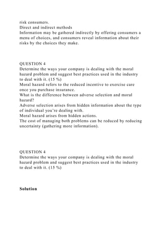 risk consumers.
Direct and indirect methods
Information may be gathered indirectly by offering consumers a
menu of choices, and consumers reveal information about their
risks by the choices they make.
QUESTION 4
Determine the ways your company is dealing with the moral
hazard problem and suggest best practices used in the industry
to deal with it. (15 %)
Moral hazard refers to the reduced incentive to exercise care
once you purchase insurance.
What is the difference between adverse selection and moral
hazard?
Adverse selection arises from hidden information about the type
of individual you’re dealing with.
Moral hazard arises from hidden actions.
The cost of managing both problems can be reduced by reducing
uncertainty (gathering more information).
QUESTION 4
Determine the ways your company is dealing with the moral
hazard problem and suggest best practices used in the industry
to deal with it. (15 %)
Solution
 