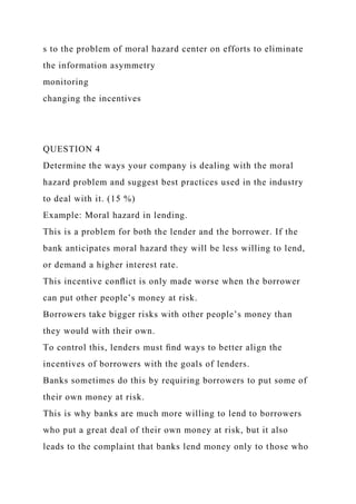 s to the problem of moral hazard center on efforts to eliminate
the information asymmetry
monitoring
changing the incentives
QUESTION 4
Determine the ways your company is dealing with the moral
hazard problem and suggest best practices used in the industry
to deal with it. (15 %)
Example: Moral hazard in lending.
This is a problem for both the lender and the borrower. If the
bank anticipates moral hazard they will be less willing to lend,
or demand a higher interest rate.
This incentive conﬂict is only made worse when the borrower
can put other people’s money at risk.
Borrowers take bigger risks with other people’s money than
they would with their own.
To control this, lenders must ﬁnd ways to better align the
incentives of borrowers with the goals of lenders.
Banks sometimes do this by requiring borrowers to put some of
their own money at risk.
This is why banks are much more willing to lend to borrowers
who put a great deal of their own money at risk, but it also
leads to the complaint that banks lend money only to those who
 