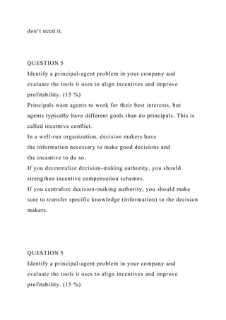 don’t need it.
QUESTION 5
Identify a principal-agent problem in your company and
evaluate the tools it uses to align incentives and improve
profitability. (15 %)
Principals want agents to work for their best interests, but
agents typically have different goals than do principals. This is
called incentive conﬂict.
In a well-run organization, decision makers have
the information necessary to make good decisions and
the incentive to do so.
If you decentralize decision-making authority, you should
strengthen incentive compensation schemes.
If you centralize decision-making authority, you should make
sure to transfer specific knowledge (information) to the decision
makers.
QUESTION 5
Identify a principal-agent problem in your company and
evaluate the tools it uses to align incentives and improve
profitability. (15 %)
 