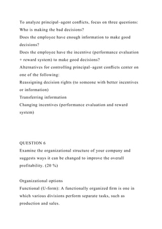 To analyze principal–agent conﬂicts, focus on three questions:
Who is making the bad decisions?
Does the employee have enough information to make good
decisions?
Does the employee have the incentive (performance evaluation
+ reward system) to make good decisions?
Alternatives for controlling principal–agent conﬂicts center on
one of the following:
Reassigning decision rights (to someone with better incentives
or information)
Transferring information
Changing incentives (performance evaluation and reward
system)
QUESTION 6
Examine the organizational structure of your company and
suggests ways it can be changed to improve the overall
profitability. (20 %)
Organizational options
Functional (U-form): A functionally organized ﬁrm is one in
which various divisions perform separate tasks, such as
production and sales.
 