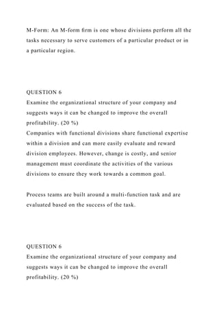 M-Form: An M-form ﬁrm is one whose divisions perform all the
tasks necessary to serve customers of a particular product or in
a particular region.
QUESTION 6
Examine the organizational structure of your company and
suggests ways it can be changed to improve the overall
profitability. (20 %)
Companies with functional divisions share functional expertise
within a division and can more easily evaluate and reward
division employees. However, change is costly, and senior
management must coordinate the activities of the various
divisions to ensure they work towards a common goal.
Process teams are built around a multi-function task and are
evaluated based on the success of the task.
QUESTION 6
Examine the organizational structure of your company and
suggests ways it can be changed to improve the overall
profitability. (20 %)
 