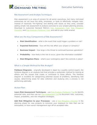 Executive Summary


Risk Assessment and Analysis Techniques

Risk assessment is an area of concern for all senior executives, but many mid-sized
enterprises do not have the skills, processes, or tools to effectively mitigate risks.
Instead of reactively 'fire-fighting' and dealing with issues as they arise, consider
adding simple risk assessment & analysis exercises to your project planning process.
Download & customize Demand Metric's Risk Assessment Tool, Risk Mitigation
Checklist, and Risk Analysis (Fishbone) Tool, and add to your skills arsenal.



What are the Key Components of Risk Assessments?

   •   Risk Identification - what is the event that could trigger a problem or risk?

   •   Expected Outcomes - how will this risk affect your project or company?

   •   Business Impact - how large is the threat to continued business operations?

   •   Probability - how likely is the risk to occur, given the information available?

   •   Risk Mitigation Plans - what's your contingency plan? Are controls in place?



What is a Simple Method for Risk Analysis?

Fishbone Diagrams - originally developed in Japan by a quality control expert, the
fishbone diagram is an analysis tool that provides a systematic method for looking at
effects and the causes that create or contribute to those effects. The fishbone
diagram is excellent for categorizing potential causes of problems, identifying root
causes, determining areas for data collection and studying why a process is not
performing optimally.



Action Plan:

Learn Risk Assessment Techniques - use Risk Analysis (Fishbone) Tool to identify
potential risks, and then use our Risk Assessment Tool to document risks, outcomes,
impact, probability, and risk mitigation strategies.

Add Risk Mitigation to your Processes - use a Risk Mitigation Checklist in the
planning phase for new projects to minimize your exposure to risks that can be
anticipated, or have senior management sign off on accepted risks.




                        © 2009 Demand Metric Research Corporation
 