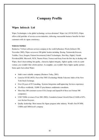 10
Company Profile
Wipro Infotech Ltd
Wipro Technologies is the global technology services divisionof Wipro Ltd. (NYSE:WIT). Wipro
offers a full portfolio of services across industries, delivering measurable business benefits for their
customers with six sigma consistency.
WHO IS WIPRO
Ranked as 7 th best software services company in the world byBusiness Week (Infotech 100,
November 2002), Wipro servesover 300 global leaders including Boeing, Nationwide,Ericsson,
Toshiba, Cisco, Seagate,Putnam Investments,United Technologies, Best Buy, Digital, Friends
Provident,IBM, Microsoft, NCR, Thames Water,Transco and Sony.From the first day in dealing with
Wipro, there's been nothing but quality, character,highest integrity, highest quality work.As a joint
venture, you wouldn't find a better partner. As asupplier, you wouldn't find a higher quality partner.
Some quick facts about Wipro:
 India's most valuable company (Business Today, 2001).
 Listed at NYSE (WIT). Part of the TMT (Technology-Media-Telecom) Index of the New
York Stock Exchange.
 Over 20 years of IT Consulting, Systems Integration andEngineering Services experience.
 30 offices worldwide, 18,000 IT practitioners anddomain consultants.
 More than 300 customers across USA,Europe and Japan(50 of these are Fortune 500
companies) .
 USD 736Mn revenues (Year 2001-2002), CumulativeAnnual Growth Rate (CAGR) of 45%
over the last fiveyears .
 Quality leadership: Most mature Six Sigma program inthe industry. World's first PCMM,
CMMi and CMM level5 company
 