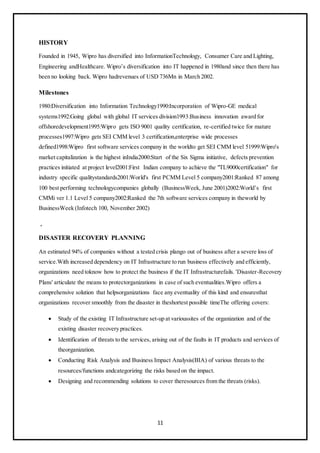 11
HISTORY
Founded in 1945, Wipro has diversified into InformationTechnology, Consumer Care and Lighting,
Engineering andHealthcare. Wipro’s diversification into IT happened in 1980and since then there has
been no looking back. Wipro hadrevenues of USD 736Mn in March 2002.
Milestones
1980:Diversification into Information Technology1990:Incorporation of Wipro-GE medical
systems1992:Going global with global IT services division1993:Business innovation award for
offshoredevelopment1995:Wipro gets ISO 9001 quality certification, re-certified twice for mature
processes1997:Wipro gets SEI CMM level 3 certification,enterprise wide processes
defined1998:Wipro first software services company in the worldto get SEI CMM level 51999:Wipro's
market capitalization is the highest inIndia2000:Start of the Six Sigma initiative, defects prevention
practices initiated at project level2001:First Indian company to achieve the "TL9000certification" for
industry specific qualitystandards2001:World's first PCMM Level 5 company2001:Ranked 87 among
100 best performing technologycompanies globally (BusinessWeek, June 2001)2002:World’s first
CMMi ver 1.1 Level 5 company2002:Ranked the 7th software services company in theworld by
BusinessWeek (Infotech 100, November 2002)
.
DISASTER RECOVERY PLANNING
An estimated 94% of companies without a tested crisis plango out of business after a severe loss of
service.With increased dependency on IT Infrastructure to run business effectively and efficiently,
organizations need toknow how to protect the business if the IT Infrastructurefails. 'Disaster-Recovery
Plans' articulate the means to protectorganizations in case of such eventualities.Wipro offers a
comprehensive solution that helpsorganizations face any eventuality of this kind and ensuresthat
organizations recover smoothly from the disaster in theshortest possible timeThe offering covers:
 Study of the existing IT Infrastructure set-up at varioussites of the organization and of the
existing disaster recovery practices.
 Identification of threats to the services, arising out of the faults in IT products and services of
theorganization.
 Conducting Risk Analysis and Business Impact Analysis(BIA) of various threats to the
resources/functions andcategorizing the risks based on the impact.
 Designing and recommending solutions to cover theresources from the threats (risks).
 