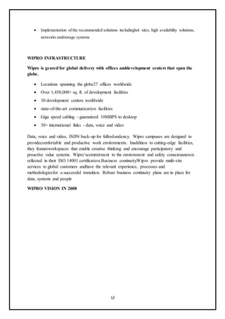 12
 Implementation of the recommended solutions includinghot sites, high availability solutions,
networks andstorage systems
WIPRO INFRASTRUCTURE
Wipro is geared for global delivery with offices anddevelopment centers that span the
globe.
 Locations spanning the globe27 offices worldwide
 Over 1,450,000+ sq. ft. of development facilities
 30 development centers worldwide
 state-of-the-art communication facilities
 Giga speed cabling - guaranteed 10MBPS to desktop
 30+ international links - data, voice and video
Data, voice and video, ISDN back-up for fullredundancy. Wipro campuses are designed to
providecomfortable and productive work environments. Inaddition to cutting-edge facilities,
they featureworkspaces that enable creative thinking and encourage participatory and
proactive value systems. Wipro’scommitment to the environment and safety consciousnessis
reflected in their ISO 14001 certification.Business continuityWipro provide multi-site
services to global customers andhave the relevant experience, processes and
methodologiesfor a successful transition. Robust business continuity plans are in place for
data, systems and people
WIPRO VISION IN 2008
 