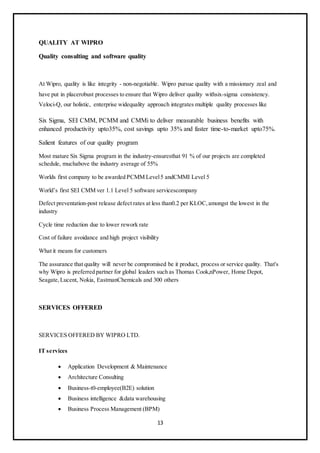 13
QUALITY AT WIPRO
Quality consulting and software quality
At Wipro, quality is like integrity - non-negotiable. Wipro pursue quality with a missionary zeal and
have put in placerobust processes to ensure that Wipro deliver quality withsix-sigma consistency.
Veloci-Q, our holistic, enterprise widequality approach integrates multiple quality processes like
Six Sigma, SEI CMM, PCMM and CMMi to deliver measurable business benefits with
enhanced productivity upto35%, cost savings upto 35% and faster time-to-market upto75%.
Salient features of our quality program
Most mature Six Sigma program in the industry-ensuresthat 91 % of our projects are completed
schedule, muchabove the industry average of 55%
Worlds first company to be awarded PCMM Level5 andCMMI Level 5
World’s first SEI CMM ver 1.1 Level 5 software servicescompany
Defect preventation-post release defect rates at less than0.2 per KLOC,amongst the lowest in the
industry
Cycle time reduction due to lower rework rate
Cost of failure avoidance and high project visibility
What it means for customers
The assurance that quality will never be compromised be it product, process or service quality. That's
why Wipro is preferred partner for global leaders such as Thomas Cook,nPower, Home Depot,
Seagate,Lucent, Nokia, EastmanChemicals and 300 others
SERVICES OFFERED
SERVICES OFFERED BY WIPRO LTD.
IT services
 Application Development & Maintenance
 Architecture Consulting
 Business-t0-employee(B2E) solution
 Business intelligence &data warehousing
 Business Process Management (BPM)
 