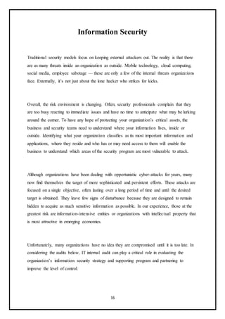 16
Information Security
Traditional security models focus on keeping external attackers out. The reality is that there
are as many threats inside an organization as outside. Mobile technology, cloud computing,
social media, employee sabotage — these are only a few of the internal threats organizations
face. Externally, it’s not just about the lone hacker who strikes for kicks.
Overall, the risk environment is changing. Often, security professionals complain that they
are too busy reacting to immediate issues and have no time to anticipate what may be lurking
around the corner. To have any hope of protecting your organization’s critical assets, the
business and security teams need to understand where your information lives, inside or
outside. Identifying what your organization classifies as its most important information and
applications, where they reside and who has or may need access to them will enable the
business to understand which areas of the security program are most vulnerable to attack.
Although organizations have been dealing with opportunistic cyber-attacks for years, many
now find themselves the target of more sophisticated and persistent efforts. These attacks are
focused on a single objective, often lasting over a long period of time and until the desired
target is obtained. They leave few signs of disturbance because they are designed to remain
hidden to acquire as much sensitive information as possible. In our experience, those at the
greatest risk are information-intensive entities or organizations with intellectual property that
is most attractive in emerging economies.
Unfortunately, many organizations have no idea they are compromised until it is too late. In
considering the audits below, IT internal audit can play a critical role in evaluating the
organization’s information security strategy and supporting program and partnering to
improve the level of control.
 