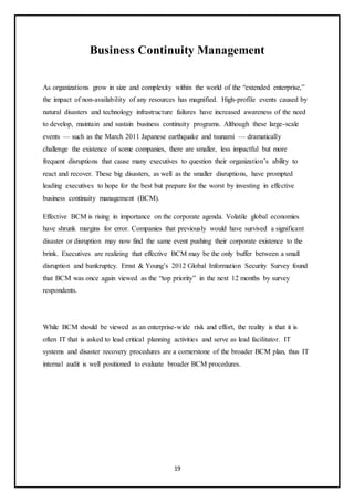 19
Business Continuity Management
As organizations grow in size and complexity within the world of the “extended enterprise,”
the impact of non-availability of any resources has magnified. High-profile events caused by
natural disasters and technology infrastructure failures have increased awareness of the need
to develop, maintain and sustain business continuity programs. Although these large-scale
events — such as the March 2011 Japanese earthquake and tsunami — dramatically
challenge the existence of some companies, there are smaller, less impactful but more
frequent disruptions that cause many executives to question their organization’s ability to
react and recover. These big disasters, as well as the smaller disruptions, have prompted
leading executives to hope for the best but prepare for the worst by investing in effective
business continuity management (BCM).
Effective BCM is rising in importance on the corporate agenda. Volatile global economies
have shrunk margins for error. Companies that previously would have survived a significant
disaster or disruption may now find the same event pushing their corporate existence to the
brink. Executives are realizing that effective BCM may be the only buffer between a small
disruption and bankruptcy. Ernst & Young’s 2012 Global Information Security Survey found
that BCM was once again viewed as the “top priority” in the next 12 months by survey
respondents.
While BCM should be viewed as an enterprise-wide risk and effort, the reality is that it is
often IT that is asked to lead critical planning activities and serve as lead facilitator. IT
systems and disaster recovery procedures are a cornerstone of the broader BCM plan, thus IT
internal audit is well positioned to evaluate broader BCM procedures.
 