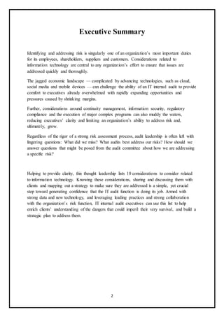 2
Executive Summary
Identifying and addressing risk is singularly one of an organization’s most important duties
for its employees, shareholders, suppliers and customers. Considerations related to
information technology are central to any organization’s effort to ensure that issues are
addressed quickly and thoroughly.
The jagged economic landscape — complicated by advancing technologies, such as cloud,
social media and mobile devices — can challenge the ability of an IT internal audit to provide
comfort to executives already overwhelmed with rapidly expanding opportunities and
pressures caused by shrinking margins.
Further, considerations around continuity management, information security, regulatory
compliance and the execution of major complex programs can also muddy the waters,
reducing executives’ clarity and limiting an organization’s ability to address risk and,
ultimately, grow.
Regardless of the rigor of a strong risk assessment process, audit leadership is often left with
lingering questions: What did we miss? What audits best address our risks? How should we
answer questions that might be posed from the audit committee about how we are addressing
a specific risk?
Helping to provide clarity, this thought leadership lists 10 considerations to consider related
to information technology. Knowing these considerations, sharing and discussing them with
clients and mapping out a strategy to make sure they are addressed is a simple, yet crucial
step toward generating confidence that the IT audit function is doing its job. Armed with
strong data and new technology, and leveraging leading practices and strong collaboration
with the organization’s risk function, IT internal audit executives can use this list to help
enrich clients’ understanding of the dangers that could imperil their very survival, and build a
strategic plan to address them.
 