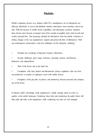 22
Mobile
Mobile computing devices (e.g., laptops, tablet PCs, smartphones) are in widespread use,
allowing individuals to access and distribute business information from anywhere and at any
time. With the increase in mobile device capabilities and subsequent consumer adoption,
these devices have become an integral part of how people accomplish tasks, both at work and
in their personal lives. The increasing demand for information from the mobile workforce is
driving changes in the way organizations support and protect the flow of information. With
any technological advancement come new challenges for the enterprise, including:
• Potential loss or leakage of important business information
• Security challenges given range of devices, operating systems, and firmware
limitations and vulnerabilities
• Theft of the device due to the small size
• Compliance with state, federal and international privacy regulations that vary from
one jurisdiction to another as employees travel with mobile devices
• Navigation of the gray line on privacy and monitoring between personal and company
use of the device.
IT internal audit’s knowledge of the organization’s mobile strategy needs to evolve as
quickly as the mobile landscape. Evaluating these risks and considering the audits below will
help audit add value to the organization while confirming key risks are well managed.
 