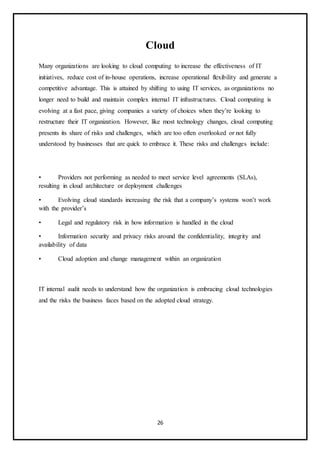 26
Cloud
Many organizations are looking to cloud computing to increase the effectiveness of IT
initiatives, reduce cost of in-house operations, increase operational flexibility and generate a
competitive advantage. This is attained by shifting to using IT services, as organizations no
longer need to build and maintain complex internal IT infrastructures. Cloud computing is
evolving at a fast pace, giving companies a variety of choices when they’re looking to
restructure their IT organization. However, like most technology changes, cloud computing
presents its share of risks and challenges, which are too often overlooked or not fully
understood by businesses that are quick to embrace it. These risks and challenges include:
• Providers not performing as needed to meet service level agreements (SLAs),
resulting in cloud architecture or deployment challenges
• Evolving cloud standards increasing the risk that a company’s systems won’t work
with the provider’s
• Legal and regulatory risk in how information is handled in the cloud
• Information security and privacy risks around the confidentiality, integrity and
availability of data
• Cloud adoption and change management within an organization
IT internal audit needs to understand how the organization is embracing cloud technologies
and the risks the business faces based on the adopted cloud strategy.
 