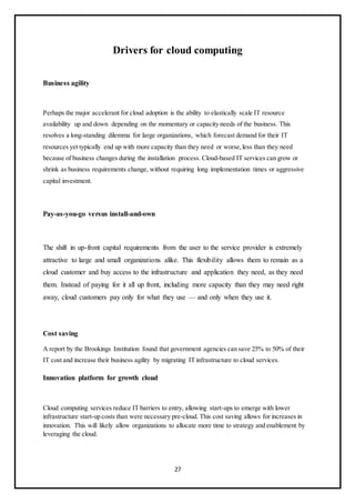 27
Drivers for cloud computing
Business agility
Perhaps the major accelerant for cloud adoption is the ability to elastically scale IT resource
availability up and down depending on the momentary or capacity needs of the business. This
resolves a long-standing dilemma for large organizations, which forecast demand for their IT
resources yet typically end up with more capacity than they need or worse,less than they need
because of business changes during the installation process. Cloud-based IT services can grow or
shrink as business requirements change, without requiring long implementation times or aggressive
capital investment.
Pay-as-you-go versus install-and-own
The shift in up-front capital requirements from the user to the service provider is extremely
attractive to large and small organizations alike. This flexibility allows them to remain as a
cloud customer and buy access to the infrastructure and application they need, as they need
them. Instead of paying for it all up front, including more capacity than they may need right
away, cloud customers pay only for what they use — and only when they use it.
Cost saving
A report by the Brookings Institution found that government agencies can save 25% to 50% of their
IT cost and increase their business agility by migrating IT infrastructure to cloud services.
Innovation platform for growth cloud
Cloud computing services reduce IT barriers to entry, allowing start-ups to emerge with lower
infrastructure start-up costs than were necessary pre-cloud. This cost saving allows for increases in
innovation. This will likely allow organizations to allocate more time to strategy and enablement by
leveraging the cloud.
 