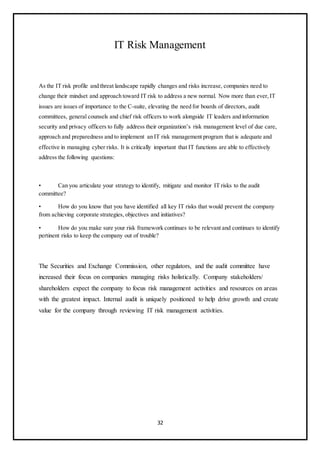 32
IT Risk Management
As the IT risk profile and threat landscape rapidly changes and risks increase, companies need to
change their mindset and approach toward IT risk to address a new normal. Now more than ever,IT
issues are issues of importance to the C-suite, elevating the need for boards of directors, audit
committees, general counsels and chief risk officers to work alongside IT leaders and information
security and privacy officers to fully address their organization’s risk management level of due care,
approach and preparedness and to implement an IT risk management program that is adequate and
effective in managing cyber risks. It is critically important that IT functions are able to effectively
address the following questions:
• Can you articulate your strategy to identify, mitigate and monitor IT risks to the audit
committee?
• How do you know that you have identified all key IT risks that would prevent the company
from achieving corporate strategies, objectives and initiatives?
• How do you make sure your risk framework continues to be relevant and continues to identify
pertinent risks to keep the company out of trouble?
The Securities and Exchange Commission, other regulators, and the audit committee have
increased their focus on companies managing risks holistically. Company stakeholders/
shareholders expect the company to focus risk management activities and resources on areas
with the greatest impact. Internal audit is uniquely positioned to help drive growth and create
value for the company through reviewing IT risk management activities.
 