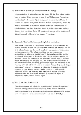 34
2) Business drivers, regulatory requirements and (IT) risk strategy.
Most organizations do not spend enough time clearly defi ning those critical business
issues or business drivers that create the need for an ITRM program. These drivers
must be aligned with business objectives, regulatory requirements, and board of
directors and executive management directives. Without such alignment, there is the
potential for confusion in coordinating various agendas and communicating the
overall enterprise risk vision. This vision should encompass risktolerance guidance,
risk processes, expectations for the risk management function, and the integration of
risk processes such as IT security into standard IT operations.
3) Organization/Risk identification and pro fi ling/Policies and standards.
ITRM should be supported by a proper definition of roles and responsibilities. In
addition, the ITRM program must defi ne policies, standards, and guidelines that are
fair to all stakeholders, and that provide an effective management of the operational
procedures themselves. This includes specifying who has ownership and
accountability for defining the organization’s IT risk procedures, and for providing
the oversight and guidance for formulating them. Since organizations operate in a
constantly changing risk environment, the organization needs to define a consistent
process for identifying and classifying risk. This includes defining a taxonomy for
risks and internal controls, risk ratings, prioritization of gaps, and parameters for the
frequency of IT risk and internal controls assessments. Risk profiling reveals the gaps
in a company’s processes for managing its risks across the spectrum of potential
exposures — legal, political, economic, social, technological, environmental,
reputational, cultural, and marketing. Risk prioritization indicates the relative
importance of the risk, including the likelihood of the threat, the degree of
vulnerability and the potential business impact
4) Process, risk and control framework.
The organization should have a framework incorporating an IT process,risk and control
framework (a library) with associations to regulatory, leading practices and internal
requirements. In addition, the organization needs to design methodologies and procedures to
enable a sustainable and repeatable assessment of IT risk in support of ITRM goals.
 